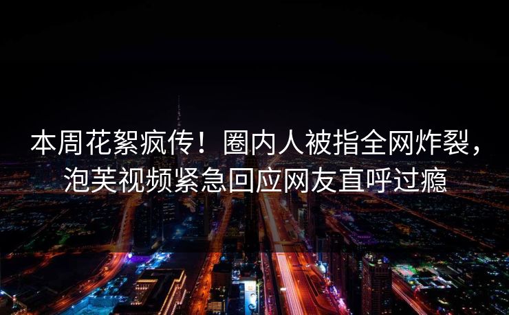 本周花絮疯传！圈内人被指全网炸裂，泡芙视频紧急回应网友直呼过瘾