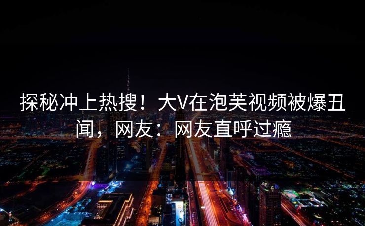 探秘冲上热搜！大V在泡芙视频被爆丑闻，网友：网友直呼过瘾