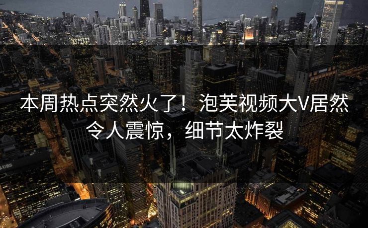 本周热点突然火了！泡芙视频大V居然令人震惊，细节太炸裂