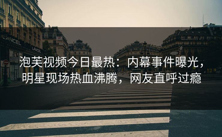泡芙视频今日最热：内幕事件曝光，明星现场热血沸腾，网友直呼过瘾