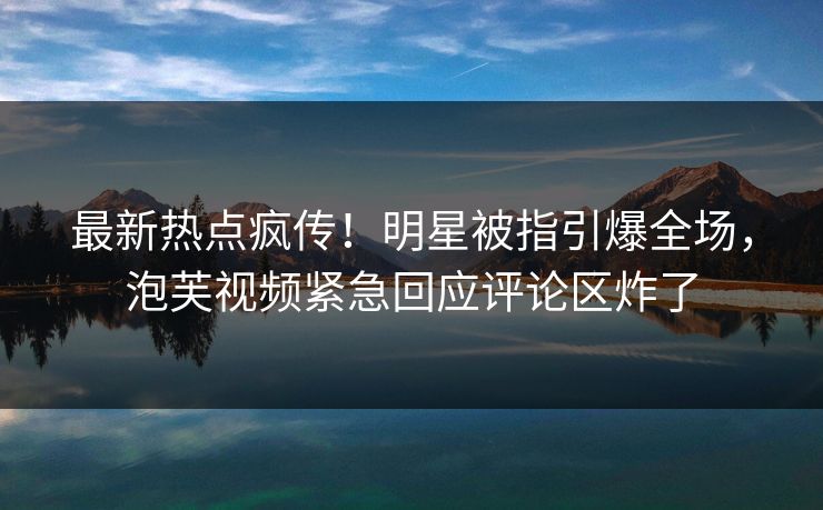 最新热点疯传！明星被指引爆全场，泡芙视频紧急回应评论区炸了