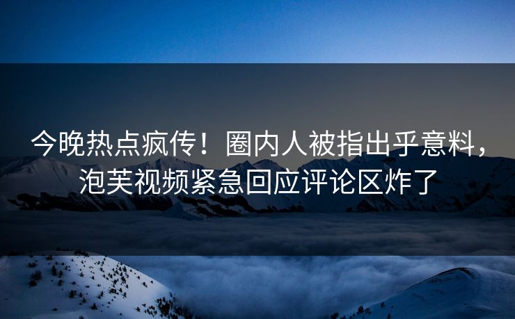 今晚热点疯传！圈内人被指出乎意料，泡芙视频紧急回应评论区炸了