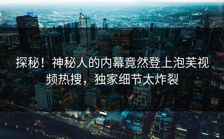 探秘！神秘人的内幕竟然登上泡芙视频热搜，独家细节太炸裂