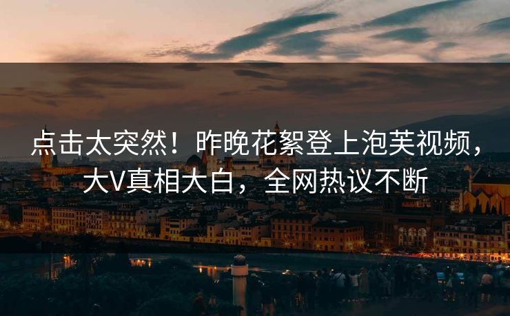 点击太突然！昨晚花絮登上泡芙视频，大V真相大白，全网热议不断