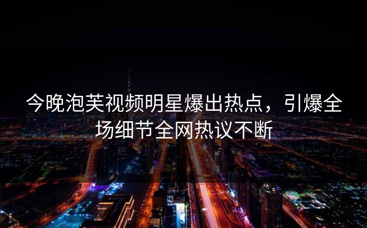 今晚泡芙视频明星爆出热点，引爆全场细节全网热议不断