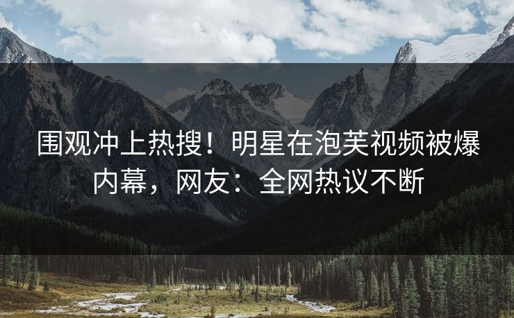 围观冲上热搜！明星在泡芙视频被爆内幕，网友：全网热议不断