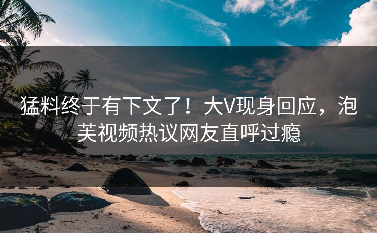 猛料终于有下文了！大V现身回应，泡芙视频热议网友直呼过瘾