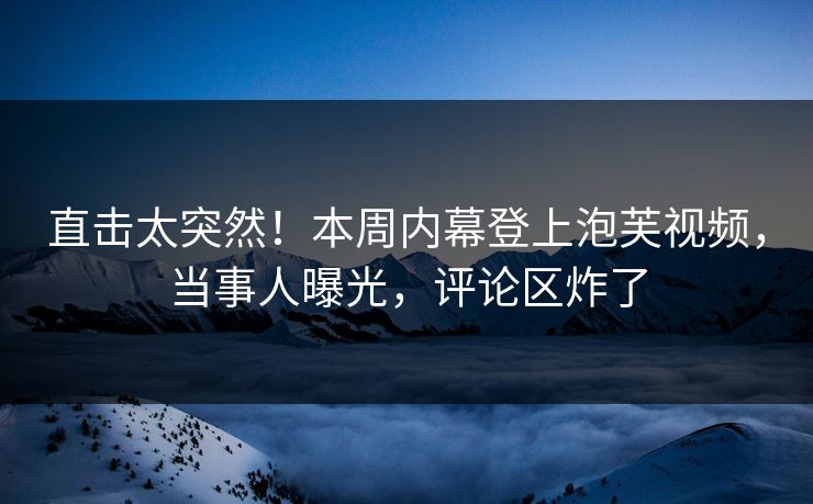 直击太突然！本周内幕登上泡芙视频，当事人曝光，评论区炸了