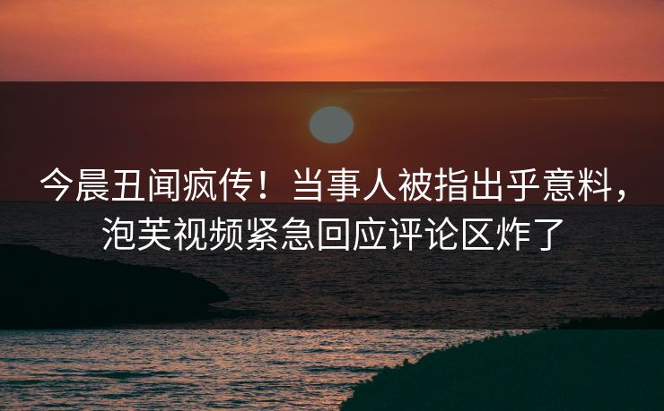 今晨丑闻疯传！当事人被指出乎意料，泡芙视频紧急回应评论区炸了