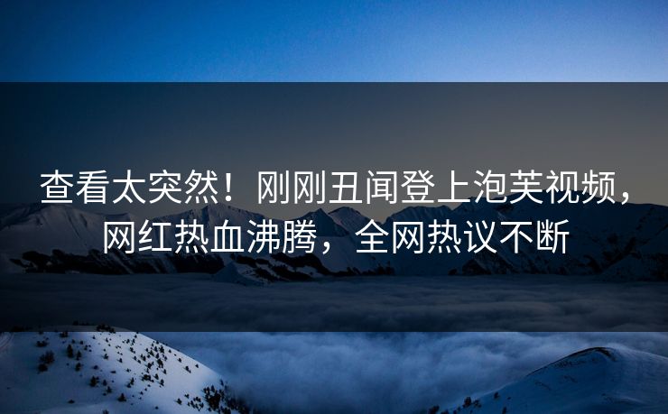 查看太突然！刚刚丑闻登上泡芙视频，网红热血沸腾，全网热议不断