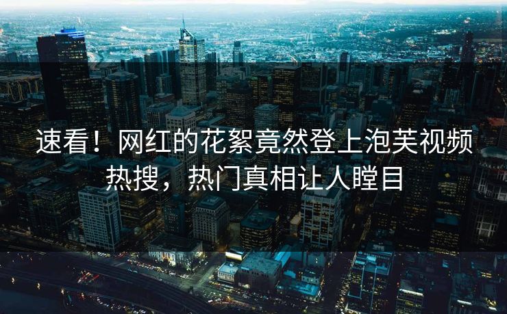 速看！网红的花絮竟然登上泡芙视频热搜，热门真相让人瞠目