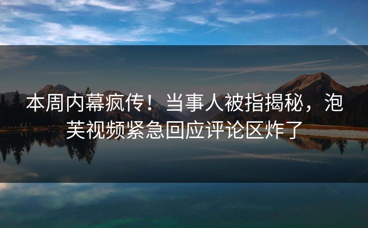 本周内幕疯传！当事人被指揭秘，泡芙视频紧急回应评论区炸了