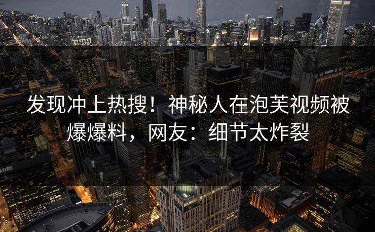 发现冲上热搜！神秘人在泡芙视频被爆爆料，网友：细节太炸裂