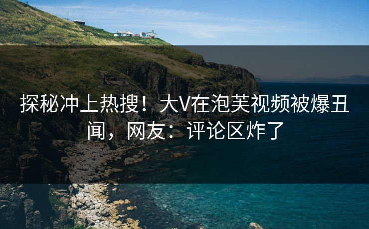 探秘冲上热搜！大V在泡芙视频被爆丑闻，网友：评论区炸了