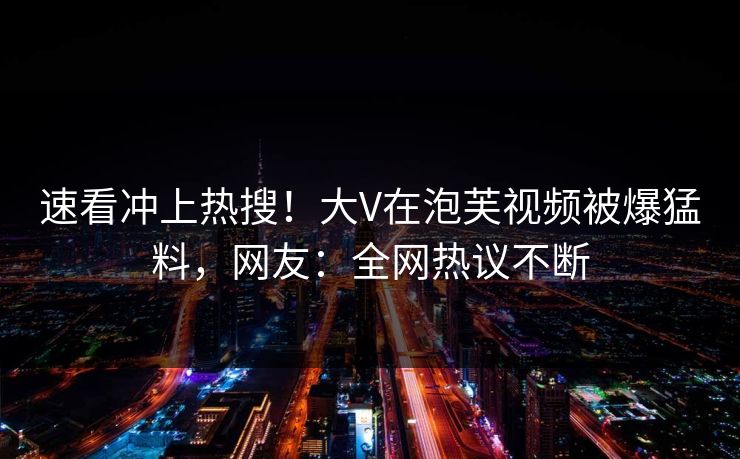 速看冲上热搜！大V在泡芙视频被爆猛料，网友：全网热议不断