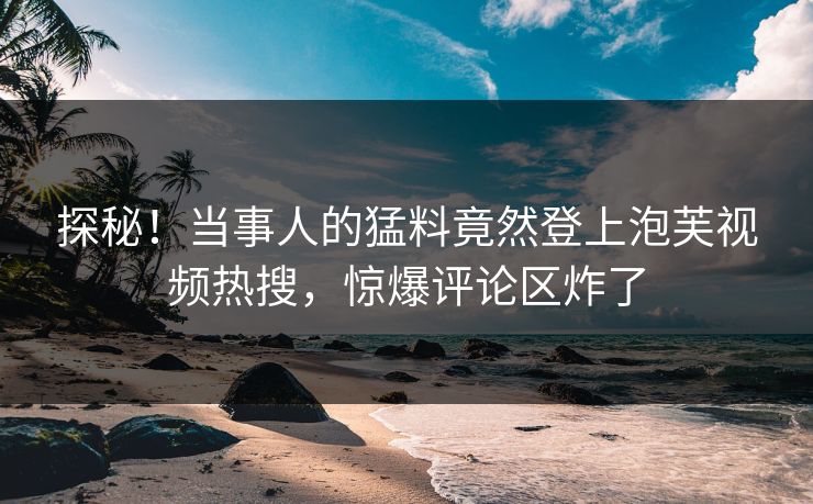 探秘！当事人的猛料竟然登上泡芙视频热搜，惊爆评论区炸了