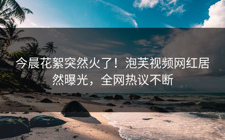 今晨花絮突然火了！泡芙视频网红居然曝光，全网热议不断