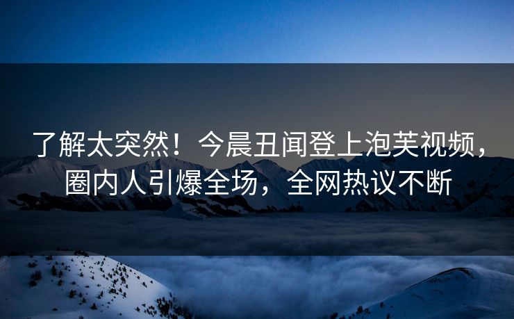 了解太突然！今晨丑闻登上泡芙视频，圈内人引爆全场，全网热议不断