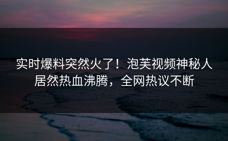 实时爆料突然火了！泡芙视频神秘人居然热血沸腾，全网热议不断
