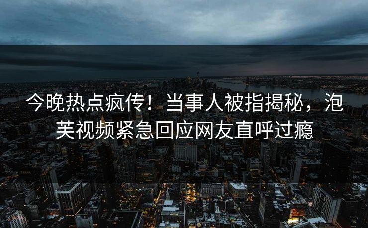 今晚热点疯传！当事人被指揭秘，泡芙视频紧急回应网友直呼过瘾