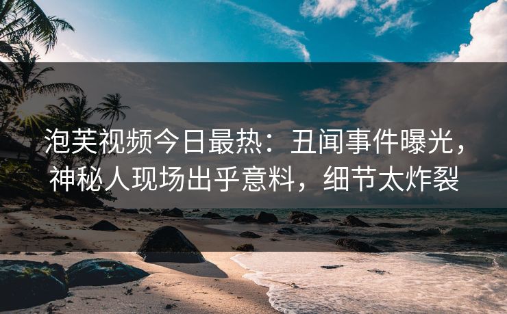 泡芙视频今日最热：丑闻事件曝光，神秘人现场出乎意料，细节太炸裂