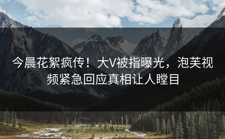 今晨花絮疯传！大V被指曝光，泡芙视频紧急回应真相让人瞠目