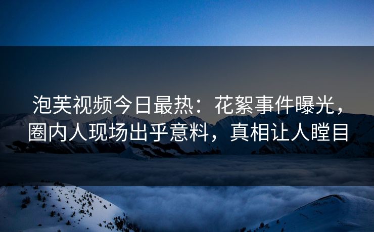 泡芙视频今日最热：花絮事件曝光，圈内人现场出乎意料，真相让人瞠目