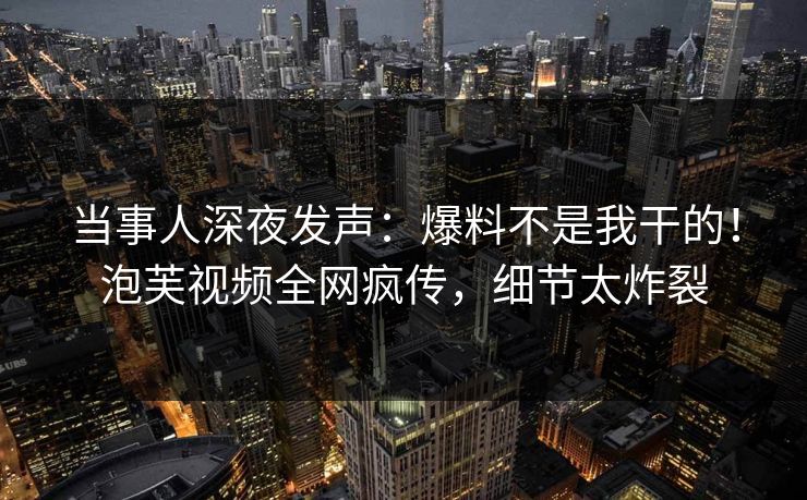 当事人深夜发声：爆料不是我干的！泡芙视频全网疯传，细节太炸裂