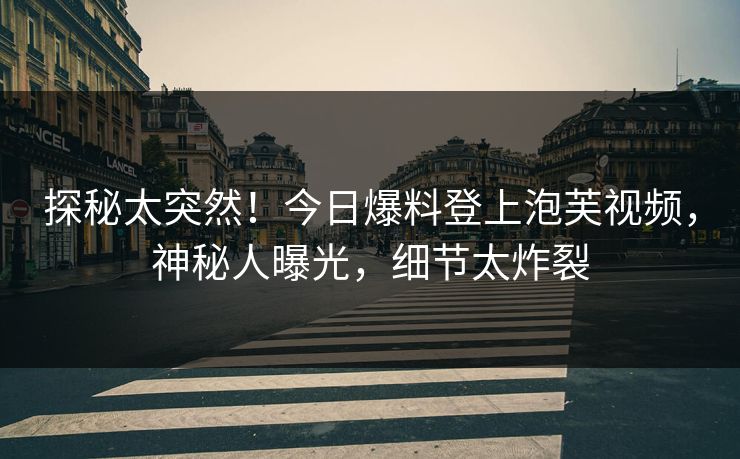探秘太突然！今日爆料登上泡芙视频，神秘人曝光，细节太炸裂