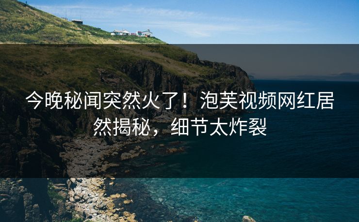 今晚秘闻突然火了！泡芙视频网红居然揭秘，细节太炸裂