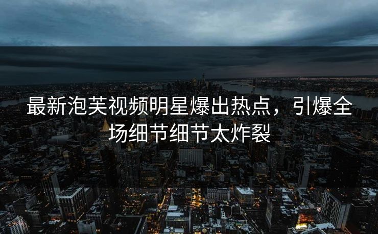 最新泡芙视频明星爆出热点，引爆全场细节细节太炸裂