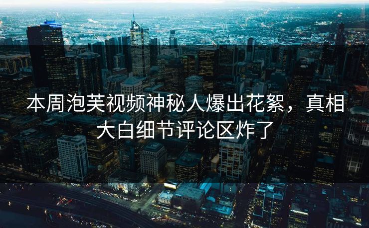 本周泡芙视频神秘人爆出花絮，真相大白细节评论区炸了