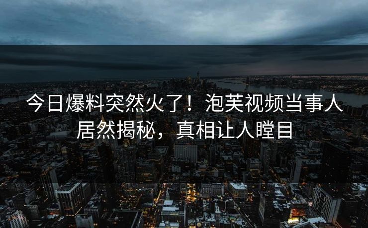 今日爆料突然火了！泡芙视频当事人居然揭秘，真相让人瞠目