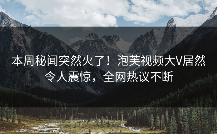 本周秘闻突然火了！泡芙视频大V居然令人震惊，全网热议不断