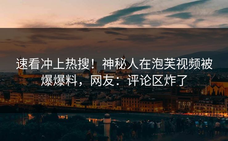 速看冲上热搜！神秘人在泡芙视频被爆爆料，网友：评论区炸了