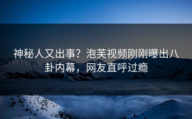 神秘人又出事？泡芙视频刚刚曝出八卦内幕，网友直呼过瘾