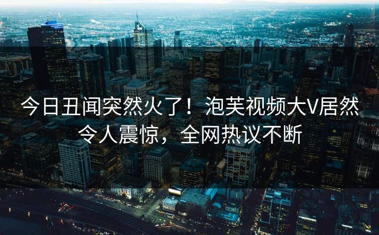 今日丑闻突然火了！泡芙视频大V居然令人震惊，全网热议不断