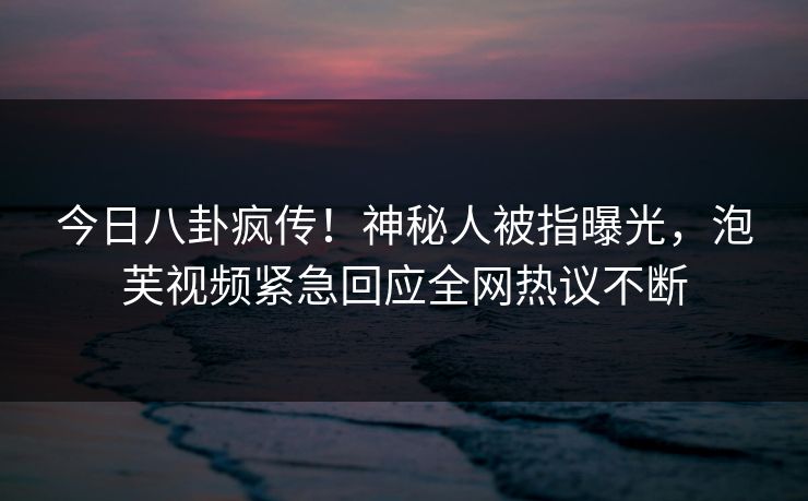 今日八卦疯传！神秘人被指曝光，泡芙视频紧急回应全网热议不断