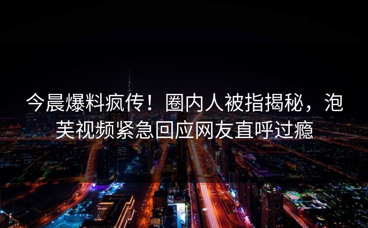 今晨爆料疯传！圈内人被指揭秘，泡芙视频紧急回应网友直呼过瘾