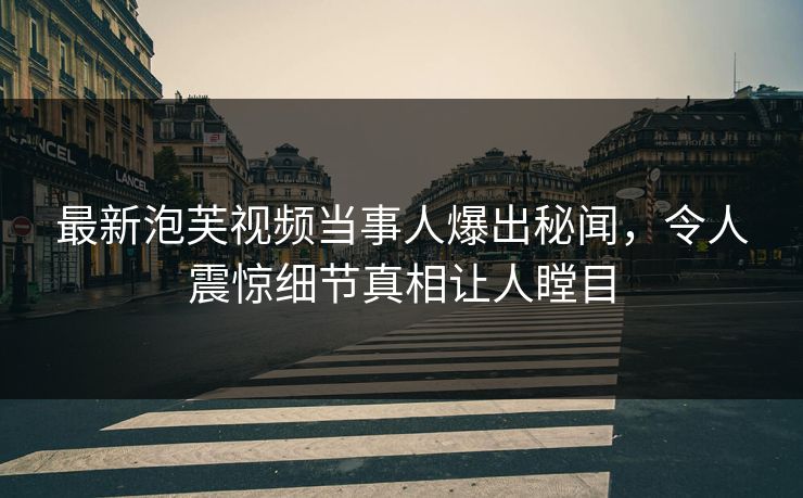 最新泡芙视频当事人爆出秘闻，令人震惊细节真相让人瞠目