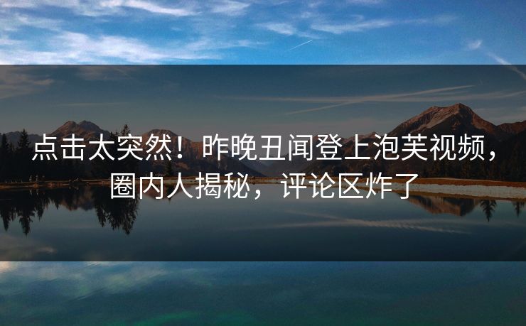 点击太突然！昨晚丑闻登上泡芙视频，圈内人揭秘，评论区炸了