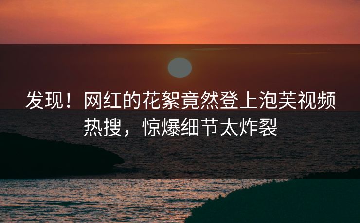发现！网红的花絮竟然登上泡芙视频热搜，惊爆细节太炸裂