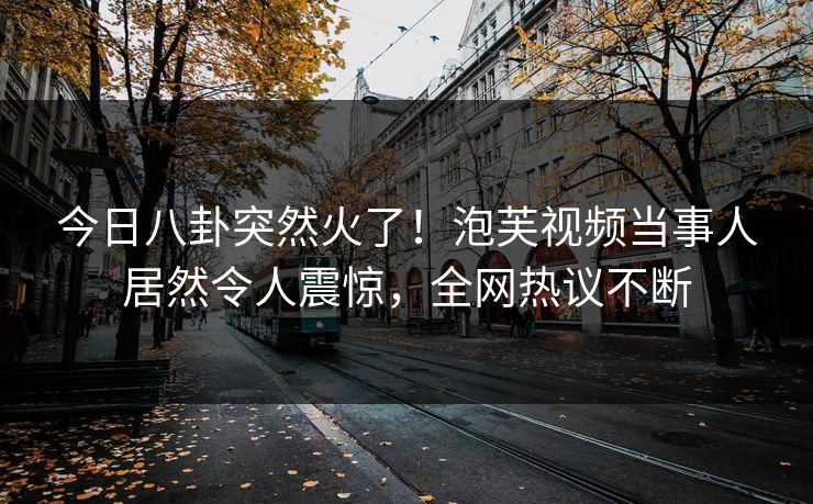 今日八卦突然火了！泡芙视频当事人居然令人震惊，全网热议不断
