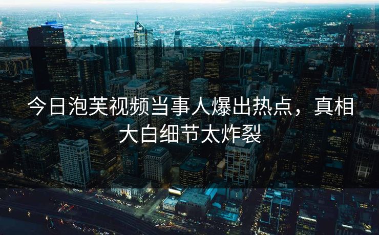 今日泡芙视频当事人爆出热点，真相大白细节太炸裂