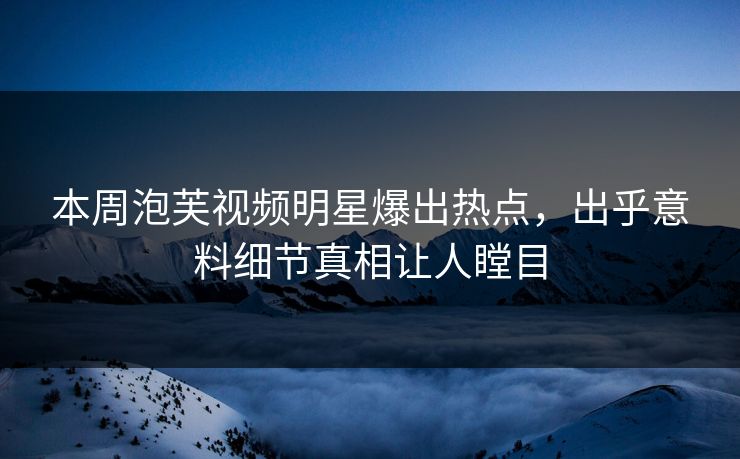 本周泡芙视频明星爆出热点，出乎意料细节真相让人瞠目