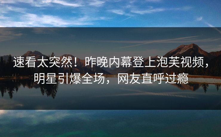 速看太突然！昨晚内幕登上泡芙视频，明星引爆全场，网友直呼过瘾