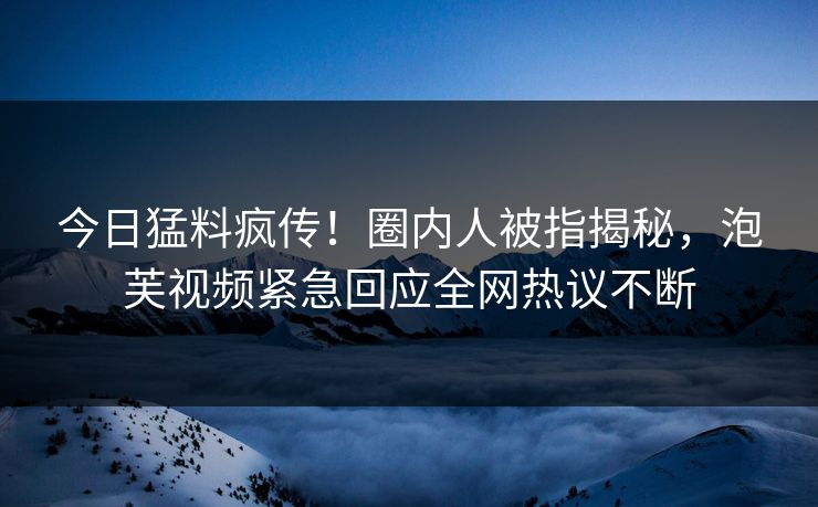 今日猛料疯传！圈内人被指揭秘，泡芙视频紧急回应全网热议不断