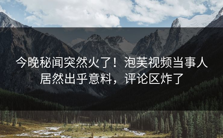 今晚秘闻突然火了！泡芙视频当事人居然出乎意料，评论区炸了