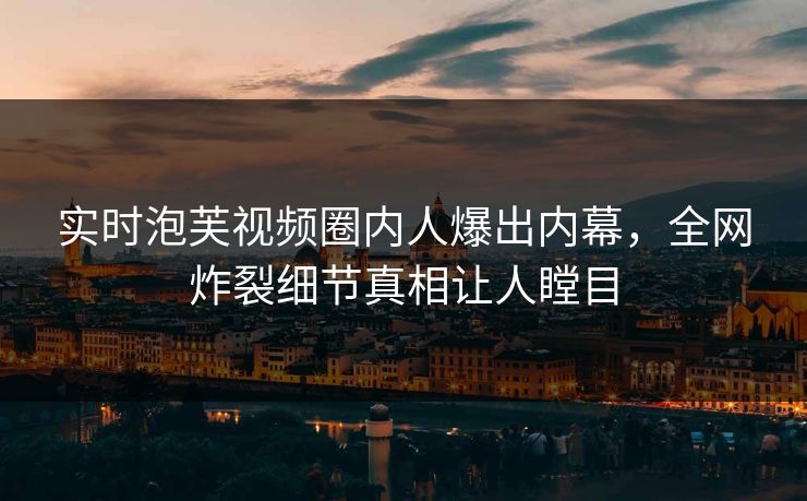实时泡芙视频圈内人爆出内幕，全网炸裂细节真相让人瞠目