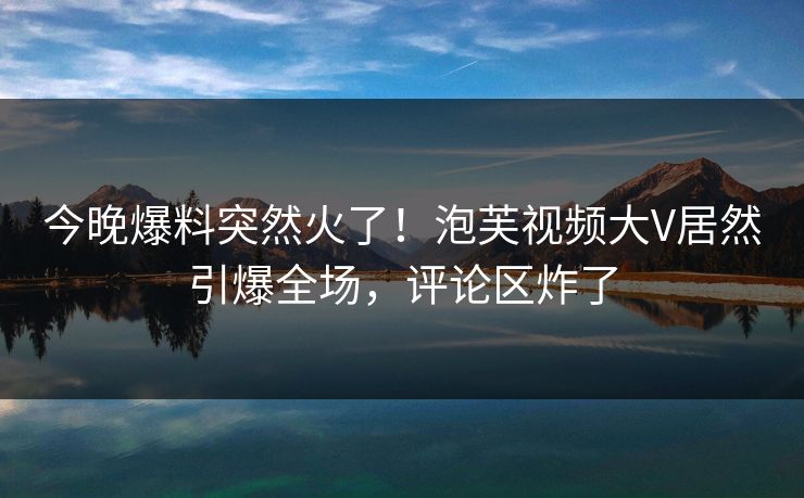 今晚爆料突然火了！泡芙视频大V居然引爆全场，评论区炸了